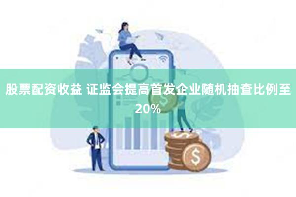 股票配资收益 证监会提高首发企业随机抽查比例至20%