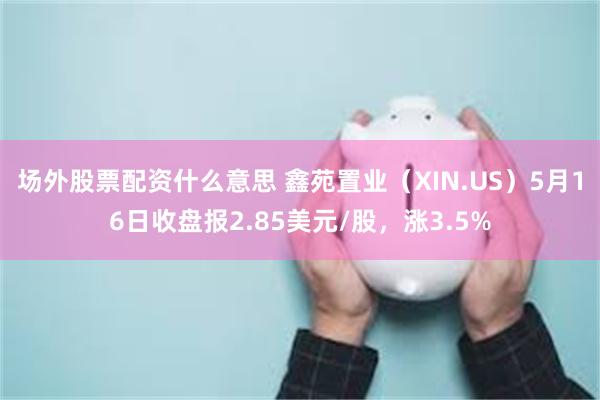 场外股票配资什么意思 鑫苑置业（XIN.US）5月16日收盘报2.85美元/股，涨3.5%