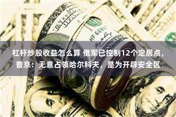 杠杆炒股收益怎么算 俄军已控制12个定居点，普京：无意占领哈尔科夫，是为开辟安全区