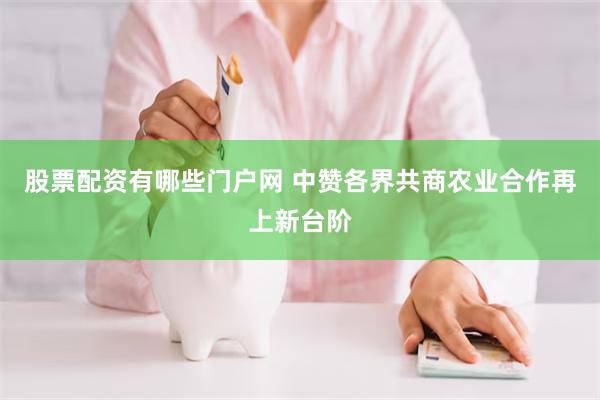 股票配资有哪些门户网 中赞各界共商农业合作再上新台阶