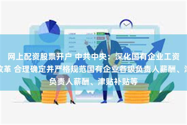 网上配资股票开户 中共中央：深化国有企业工资决定机制改革 合理确定并严格规范国有企业各级负责人薪酬、津贴补贴等