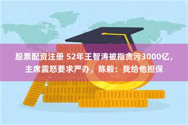 股票配资注册 52年王智涛被指贪污3000亿，主席震怒要求严办，陈毅：我给他担保