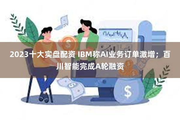 2023十大实盘配资 IBM称AI业务订单激增；百川智能完成A轮融资