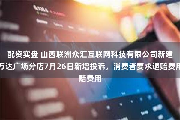 配资实盘 山西联洲众汇互联网科技有限公司新建万达广场分店7月26日新增投诉，消费者要求退赔费用