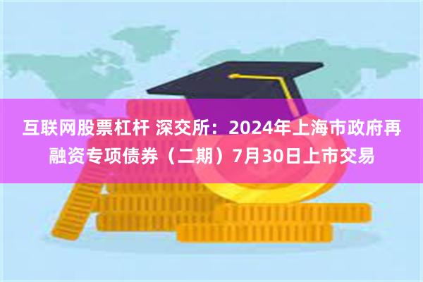 互联网股票杠杆 深交所：2024年上海市政府再融资专项债券（二期）7月30日上市交易