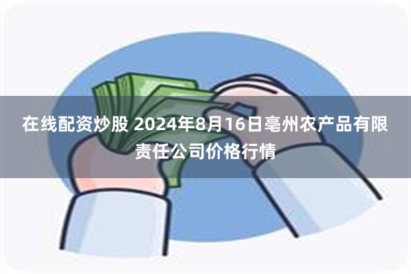 在线配资炒股 2024年8月16日亳州农产品有限责任公司价格行情