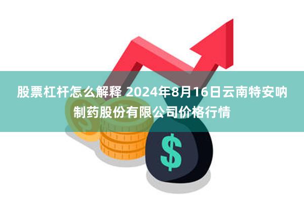 股票杠杆怎么解释 2024年8月16日云南特安呐制药股份有限公司价格行情