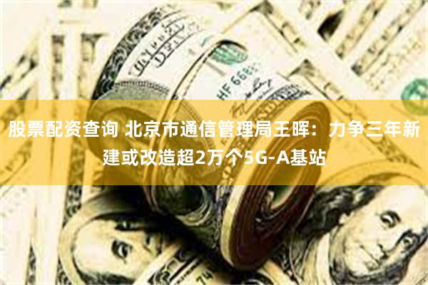 股票配资查询 北京市通信管理局王晖：力争三年新建或改造超2万个5G-A基站