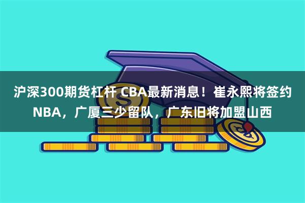 沪深300期货杠杆 CBA最新消息！崔永熙将签约NBA，广厦三少留队，广东旧将加盟山西