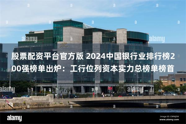 股票配资平台官方版 2024中国银行业排行榜200强榜单出炉：工行位列资本实力总榜单榜首