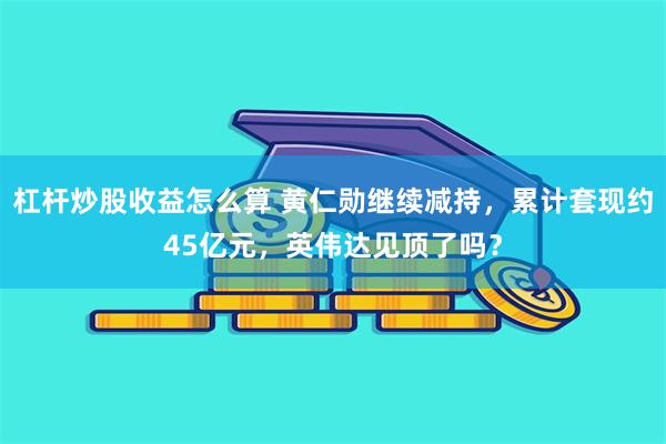 杠杆炒股收益怎么算 黄仁勋继续减持，累计套现约45亿元，英伟达见顶了吗？