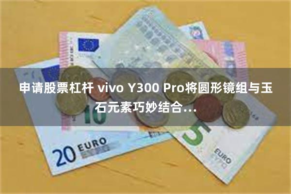 申请股票杠杆 vivo Y300 Pro将圆形镜组与玉石元素巧妙结合…