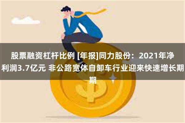 股票融资杠杆比例 [年报]同力股份：2021年净利润3.7亿元 非公路宽体自卸车行业迎来快速增长期