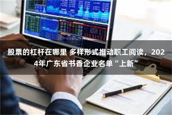 股票的杠杆在哪里 多样形式推动职工阅读，2024年广东省书香企业名单“上新”