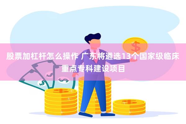 股票加杠杆怎么操作 广东将遴选13个国家级临床重点专科建设项目