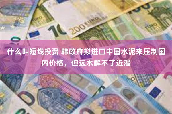 什么叫短线投资 韩政府拟进口中国水泥来压制国内价格，但远水解不了近渴