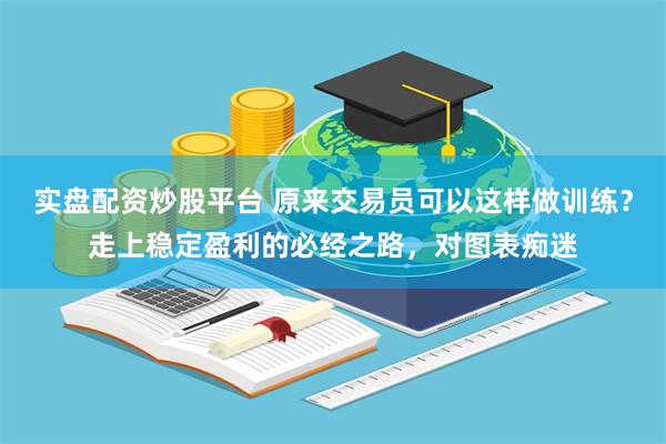 实盘配资炒股平台 原来交易员可以这样做训练？走上稳定盈利的必经之路，对图表痴迷