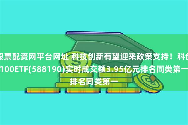 股票配资网平台网址 科技创新有望迎来政策支持！科创100ETF(588190)实时成交额3.95亿元排名同类第一