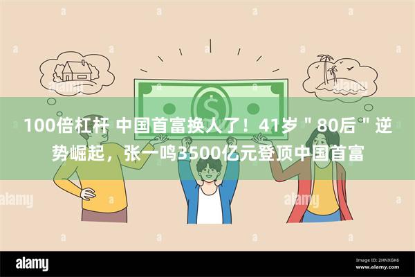 100倍杠杆 中国首富换人了！41岁＂80后＂逆势崛起，张一鸣3500亿元登顶中国首富