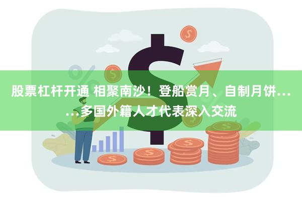 股票杠杆开通 相聚南沙！登船赏月、自制月饼……多国外籍人才代表深入交流