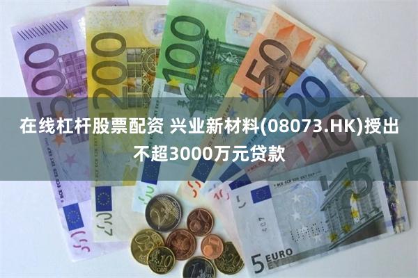 在线杠杆股票配资 兴业新材料(08073.HK)授出不超3000万元贷款