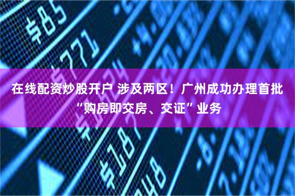 在线配资炒股开户 涉及两区！广州成功办理首批“购房即交房、交证”业务