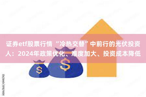 证券etf股票行情 “冷热交替”中前行的光伏投资人：2024年政策优化、难度加大、投资成本降低