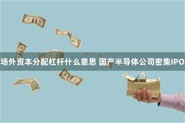 场外资本分配杠杆什么意思 国产半导体公司密集IPO