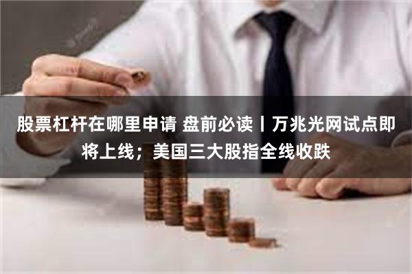 股票杠杆在哪里申请 盘前必读丨万兆光网试点即将上线；美国三大股指全线收跌