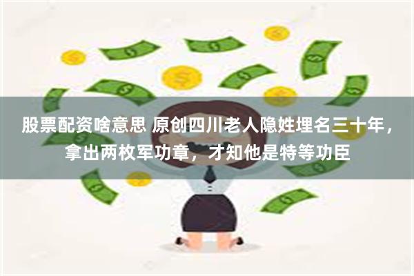 股票配资啥意思 原创四川老人隐姓埋名三十年，拿出两枚军功章，才知他是特等功臣