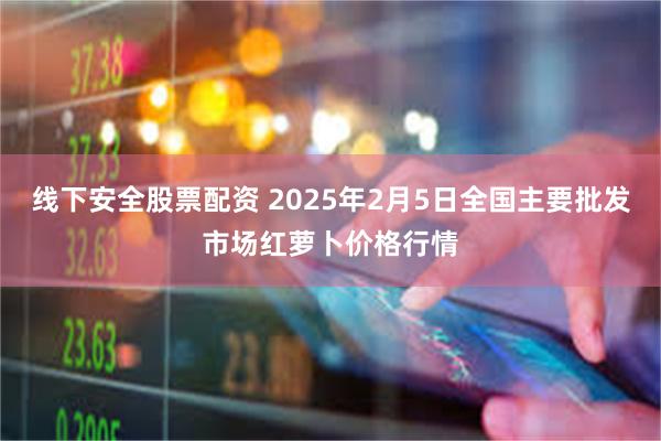 线下安全股票配资 2025年2月5日全国主要批发市场红萝卜价格行情