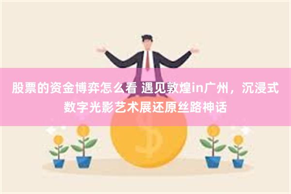 股票的资金博弈怎么看 遇见敦煌in广州，沉浸式数字光影艺术展还原丝路神话