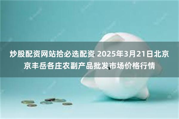 炒股配资网站拾必选配资 2025年3月21日北京京丰岳各庄农副产品批发市场价格行情